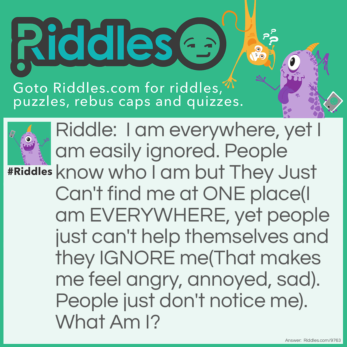 Riddle: I am everywhere, yet I am easily ignored. People know who I am but They Just Can't find me at ONE place(I am EVERYWHERE, yet people just can't help themselves and they IGNORE me(That makes me feel angry, annoyed, sad). People just don't notice me). What Am I? Answer: I am air! (hehehaha)