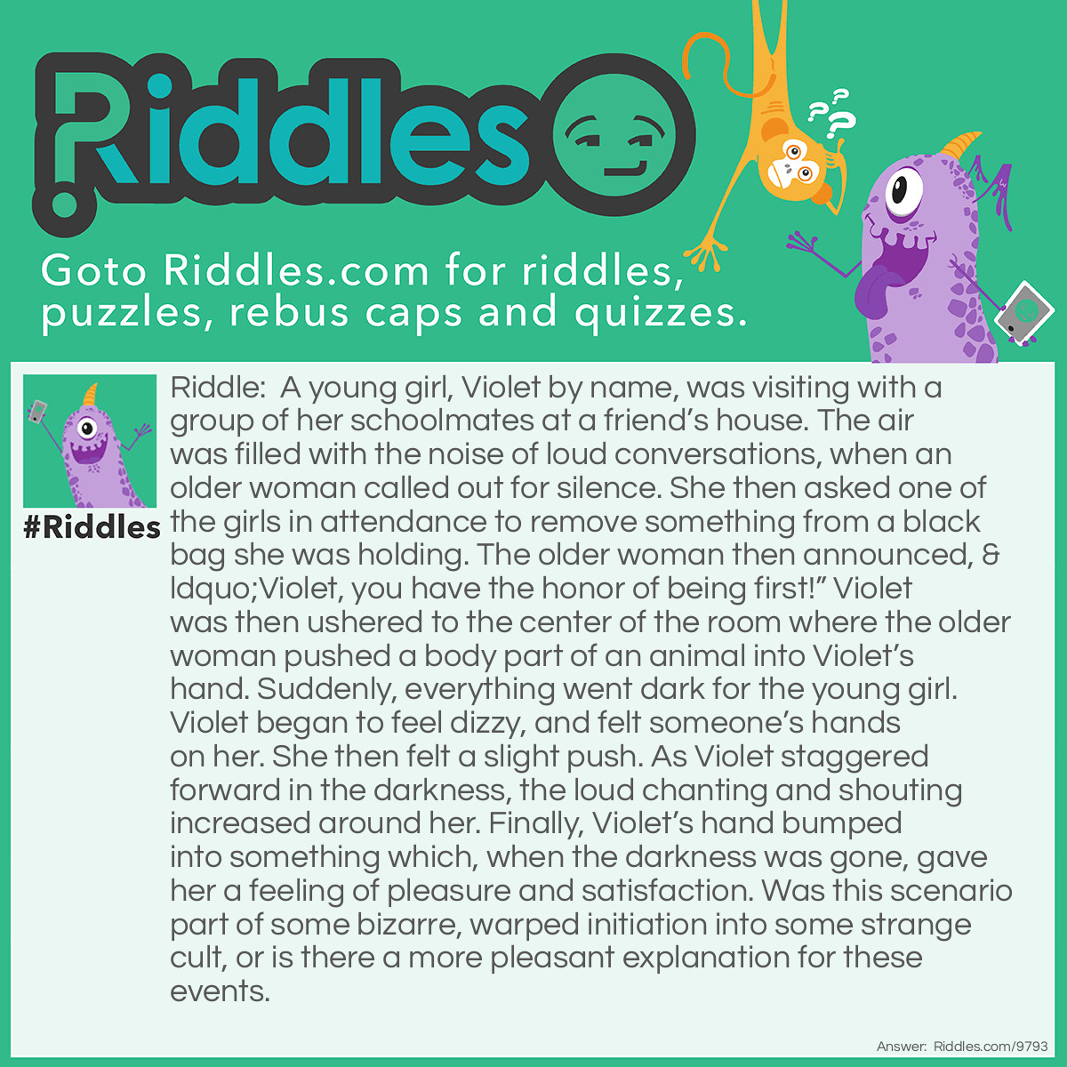 Riddle: A young girl, Violet by name, was visiting with a group of her schoolmates at a friend's house. The air was filled with the noise of loud conversations, when an older woman called out for silence. She then asked one of the girls in attendance to remove something from a black bag she was holding. The older woman then announced, "Violet, you have the honor of being first!" Violet was then ushered to the center of the room where the older woman pushed a body part of an animal into Violet's hand. Suddenly, everything went dark for the young girl. Violet began to feel dizzy, and felt someone's hands on her. She then felt a slight push. As Violet staggered forward in the darkness, the loud chanting and shouting increased around her. Finally, Violet's hand bumped into something which, when the darkness was gone, gave her a feeling of pleasure and satisfaction. Was this scenario part of some bizarre, warped initiation into some strange cult, or is there a more pleasant explanation for these events. Answer: Violet was at a birthday party, and was selected to be first in the Pin the Tail on the Donkey game they were playing. She was successful in pinning the tail just where it belonged. The body part of the animal was, of course, the donkey’s tail.