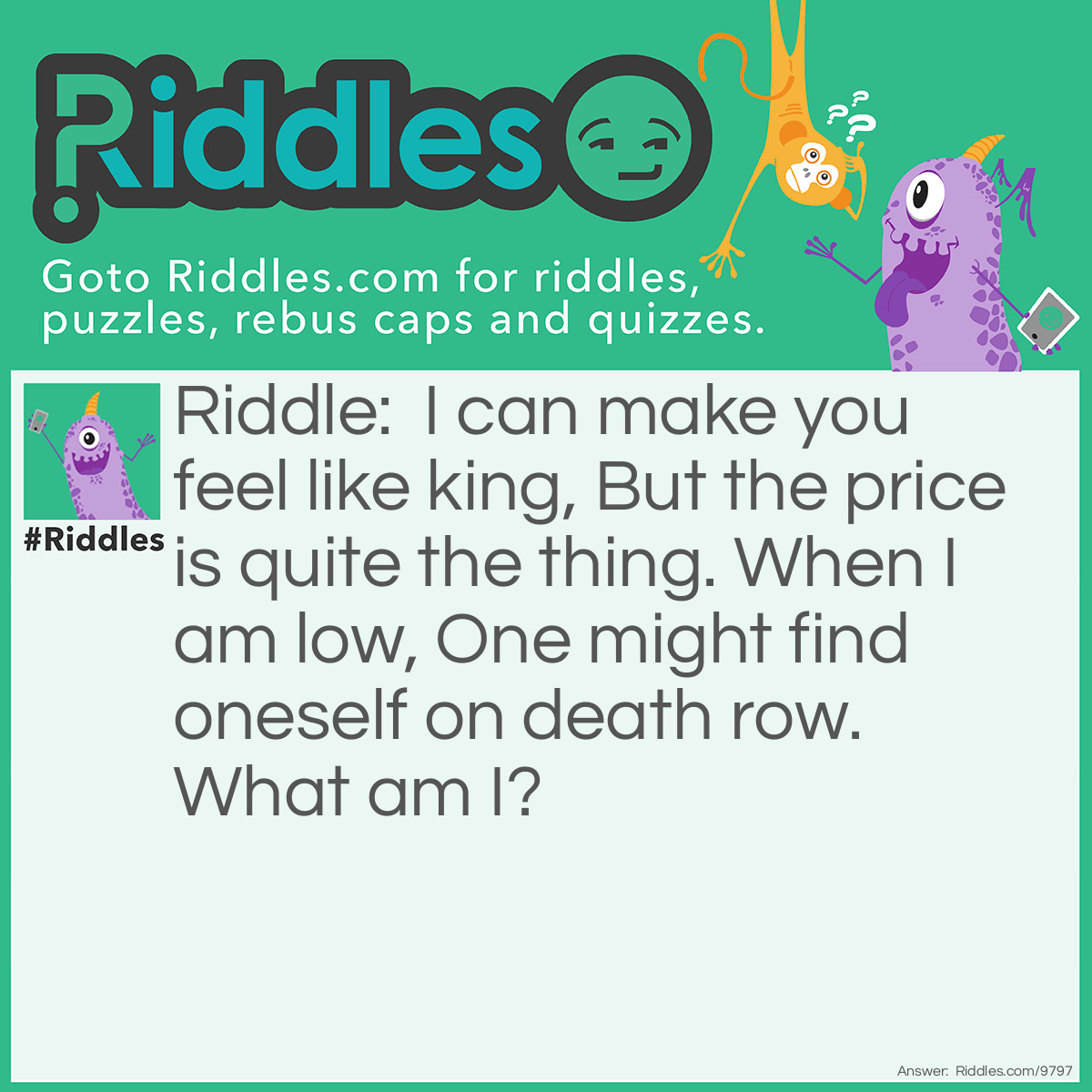 Riddle: I can make you feel like king, But the price is quite the thing. When I am low, One might find oneself on death row. What am I? Answer: Self-esteem.