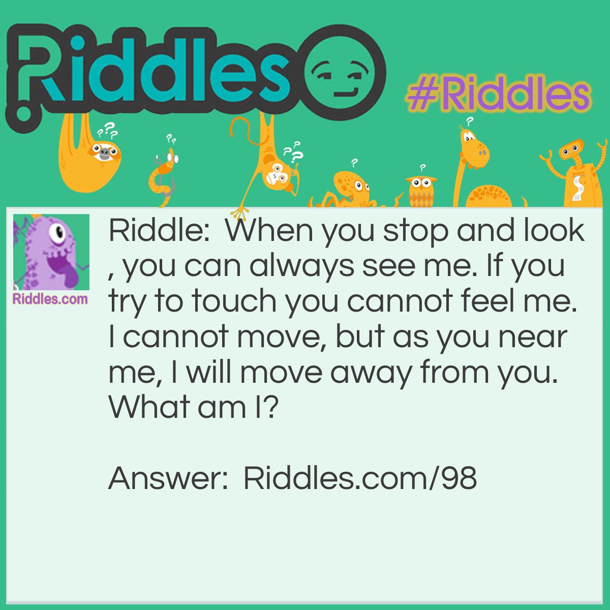 Riddle: When you stop and look, you can always see me. If you try to touch you cannot feel me. I cannot move, but as you near me, I will move away from you. What am I? Answer: I am the horizon.