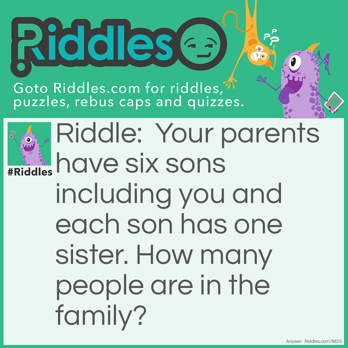 Riddle: Your parents have six sons including you and each son has one sister. How many people are in the family? Answer: 9. Two parents, six sons, and one daughter.