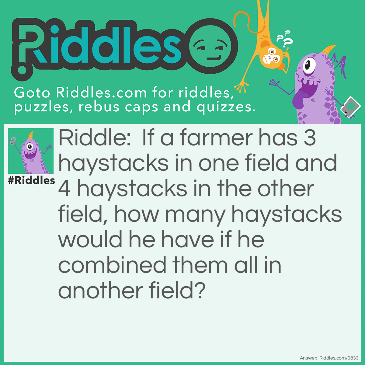 Riddle: If a farmer has 3 haystacks in one field and 4 haystacks in the other field, how many haystacks would he have if he combined them all in another field? Answer: He would have one haystack. If you combine them all into one, there'd only be one.