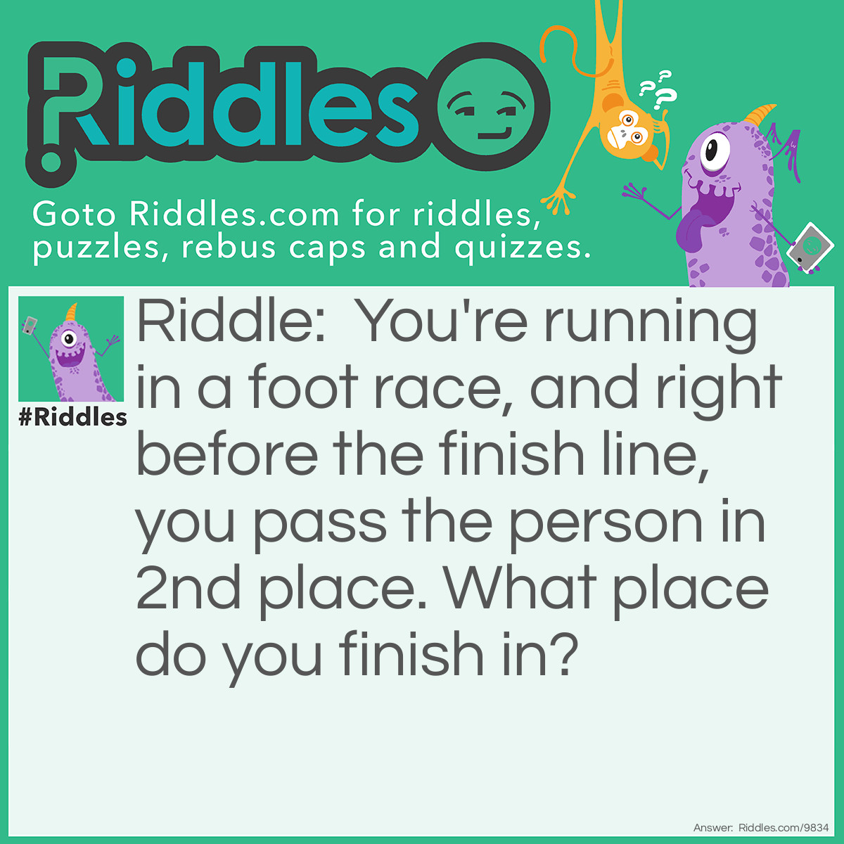 Riddle: You're running in a foot race, and right before the finish line, you pass the person in 2nd place. What place do you finish in? Answer: Second place.