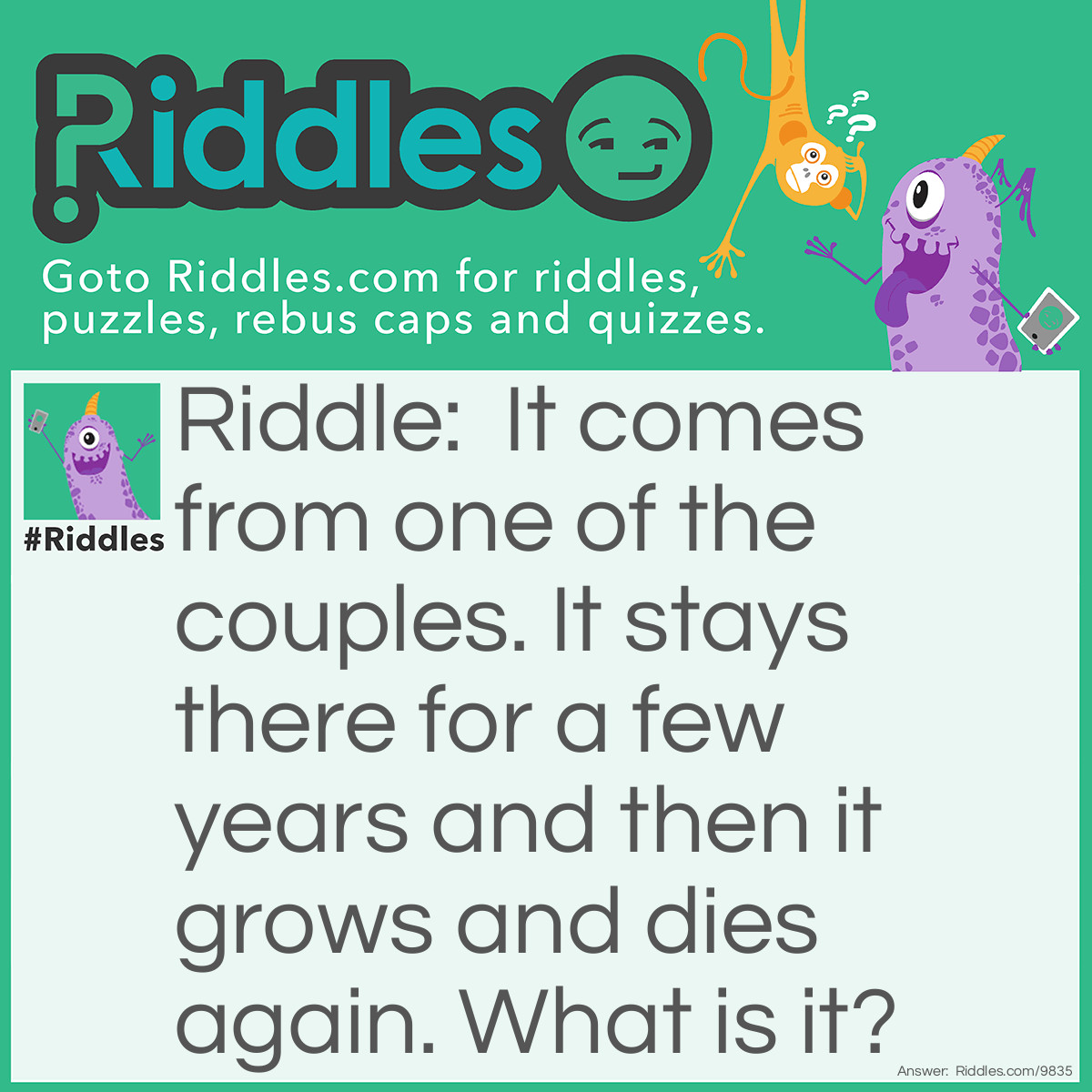 Riddle: It comes from one of the couples. It stays there for a few years and then it grows and dies again. What is it? Answer: A baby-because it comes from its mother not father and after a few years it grows and then when its old it dies.