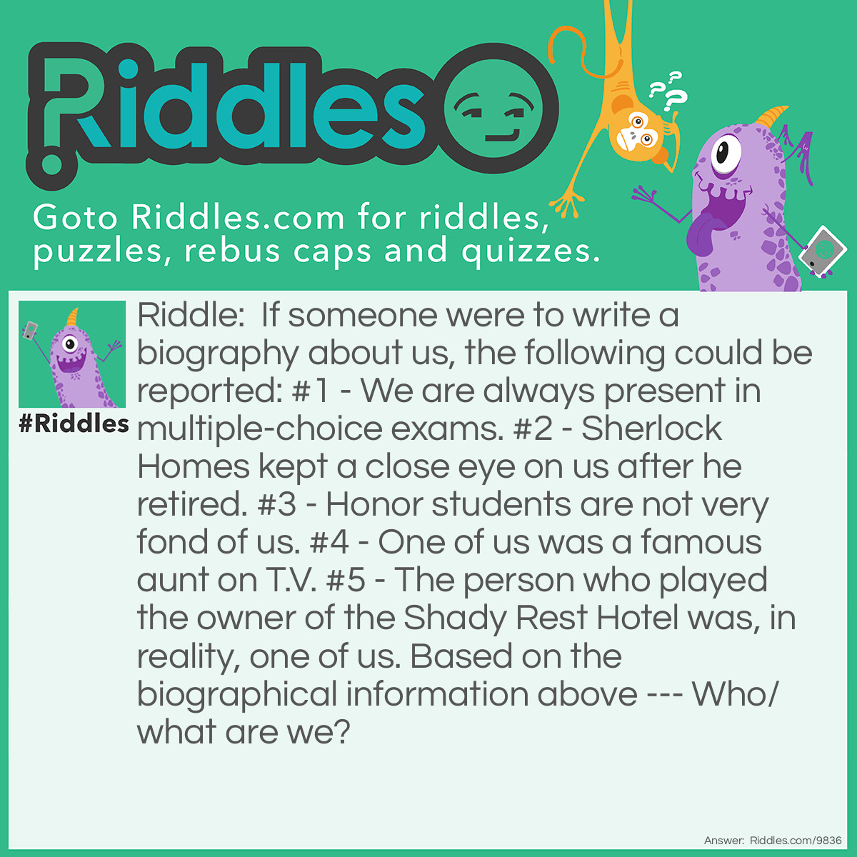 Riddle: If someone were to write a biography about us, the following could be reported: #1 - We are always present in multiple-choice exams. #2 - Sherlock Homes kept a close eye on us after he retired. #3 - Honor students are not very fond of us. #4 - One of us was a famous aunt on T.V. #5 - The person who played the owner of the Shady Rest Hotel was, in reality, one of us. Based on the biographical information above --- Who/what are we? Answer: We are Bs, Bees, or Beas (as in Aunt Bea and actress Bea Benaderet.)