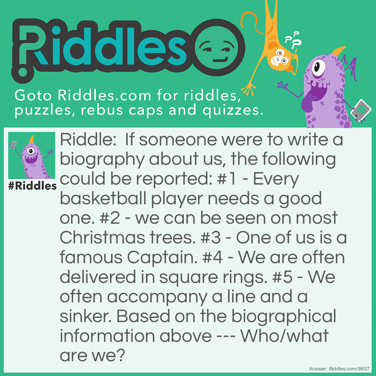 Riddle: If someone were to write a biography about us, the following could be reported: #1 - Every basketball player needs a good one. #2 - we can be seen on most Christmas trees. #3 - One of us is a famous Captain. #4 - We are often delivered in square rings. #5 - We often accompany a line and a sinker. Based on the biographical information above --- Who/what are we? Answer: We are Hooks/hook.