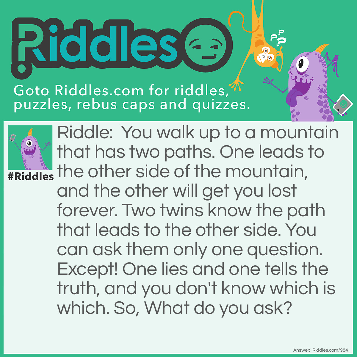 Riddle: You walk up to a mountain that has two paths. One leads to the other side of the mountain, and the other will get you lost forever. Two twins know the path that leads to the other side. You can ask them only one question. Except! One lies and one tells the truth, and you don't know which is which. So, What do you ask? Answer: You ask each twin What would your brother say?. This works because.... Well let's say the correct path is on the left side. So say you asked the liar "What would your brother say?" Well, the liar would know his brother was honest and he would say the left side, but since the liar lies, he would say right. If you asked the honest twin the same question, he would say right, because he knows his brother will lie. Therefore, you would know that the correct path was the left!