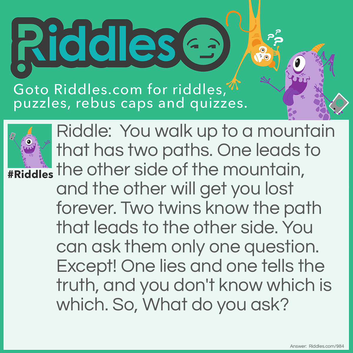 Riddle: You walk up to a mountain that has two paths. One leads to the other side of the mountain, and the other will get you lost forever. Two twins know the path that leads to the other side. You can ask them only one question. Except! One lies and one tells the truth, and you don't know which is which. So, What do you ask? Answer: <span class="_5mdd">You ask one twin,  "Are you twins?". If he says "Yes", he is telling the truth.  Therefore, you ask the other twin which way to go and go the opposite way because he is lying. If he says "No", he is the liar and you ask the other twin which way to go because he is telling the truth.</span>