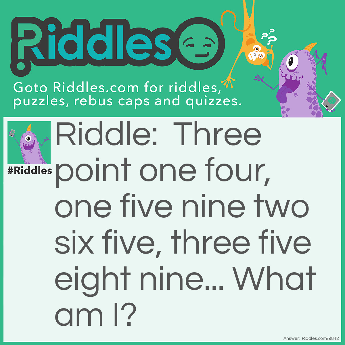Riddle: Three point one four, one five nine two six five, three five eight nine... What am I? Answer: Pi - π.