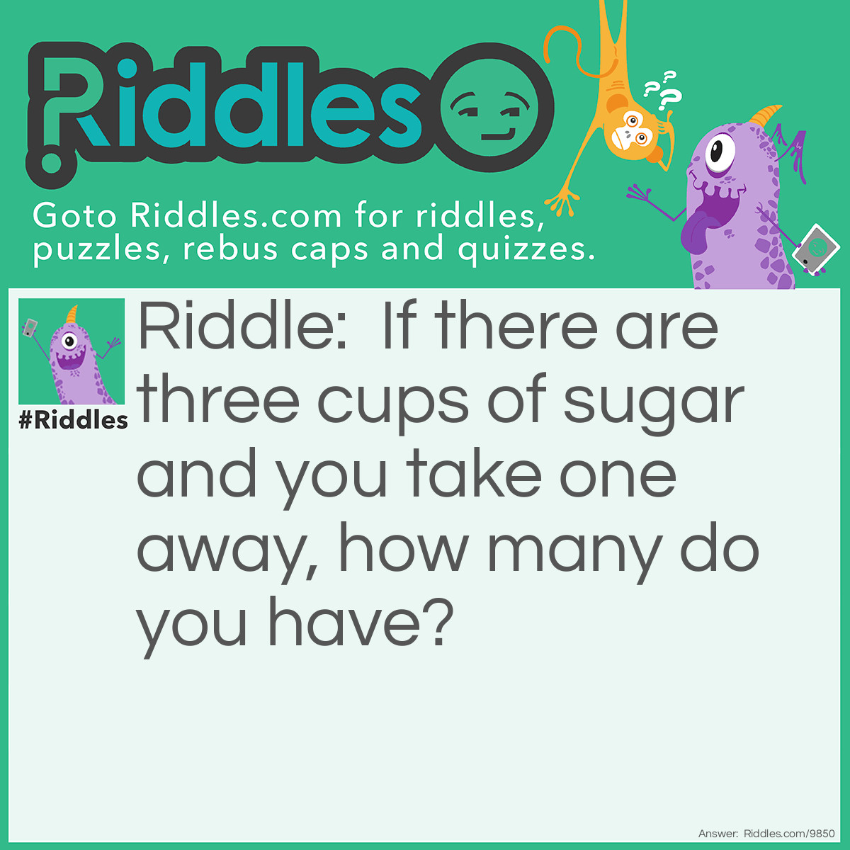 Riddle: If there are three cups of sugar and you take one away, how many do you have? Answer: One, as that is the only one you took away and that is all that you have. The rest still remain where there were.