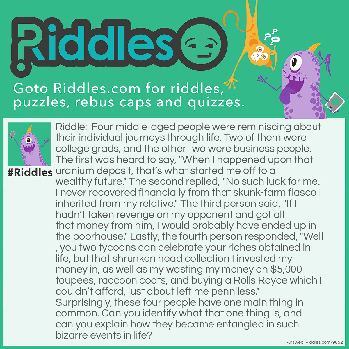 Riddle: Four middle-aged people were reminiscing about their individual journeys through life. Two of them were college grads, and the other two were business people. The first was heard to say, "When I happened upon that uranium deposit, that's what started me off to a wealthy future." The second replied, "No such luck for me. I never recovered financially from that skunk-farm fiasco I inherited from my relative." The third person said, "If I hadn't taken revenge on my opponent and got all that money from him, I would probably have ended up in the poorhouse." Lastly, the fourth person responded, "Well, you two tycoons can celebrate your riches obtained in life, but that shrunken head collection I invested my money in, as well as my wasting my money on $5,000 toupees, raccoon coats, and buying a Rolls Royce which I couldn't afford, just about left me penniless." Surprisingly, these four people have one main thing in common. Can you identify what that one thing is, and can you explain how they became entangled in such bizarre events in life? Answer: The four people had just finished playing the board game, LIFE, and were discussing some of the good and bad things they had encountered while playing.