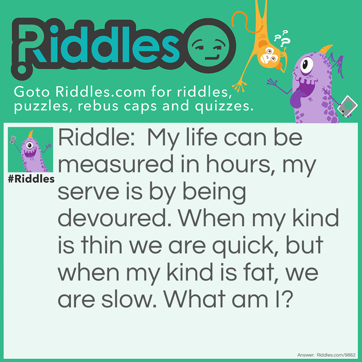 Riddle: My life can be measured in hours, my serve is by being devoured. When my kind is thin we are quick, but when my kind is fat, we are slow. What am I? Answer: I am a candle.