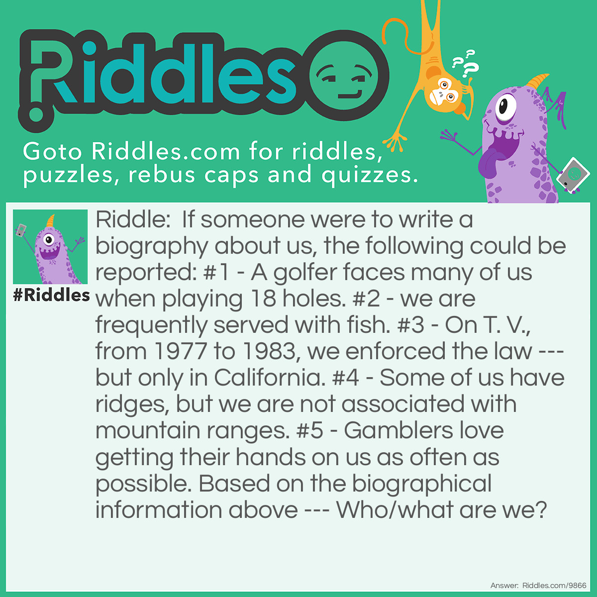 Riddle: If someone were to write a biography about us, the following could be reported: #1 - A golfer faces many of us when playing 18 holes. #2 - we are frequently served with fish. #3 - On T. V., from 1977 to 1983, we enforced the law --- but only in California. #4 - Some of us have ridges, but we are not associated with mountain ranges. #5 - Gamblers love getting their hands on us as often as possible. Based on the biographical information above --- Who/what are we? Answer: The biography of Chips.