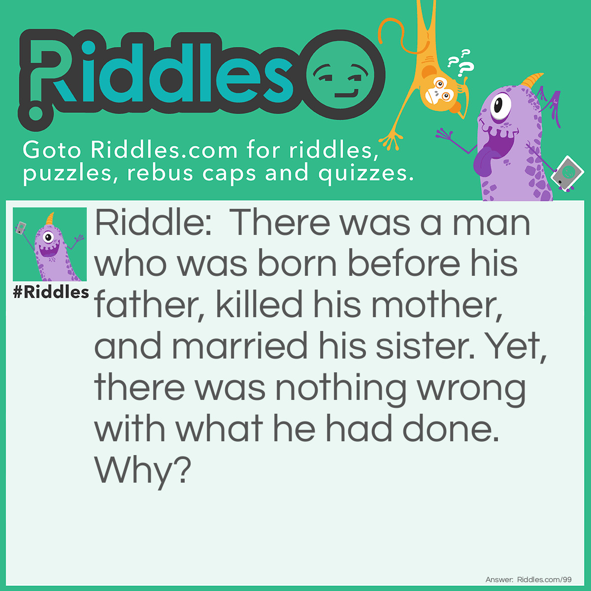 Riddle: There was a man who was born before his father, killed his mother, and married his sister. Yet, there was nothing wrong with what he had done. Why? Answer: His father was in front of him when he was born, therefore he was born before him. His mother died while giving birth to him. Finally, he grew up to be a minister and married his sister at her ceremony.