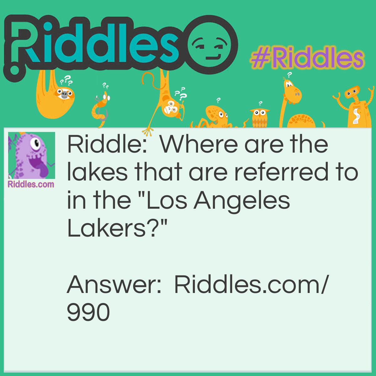 Riddle: Where are the lakes that are referred to in the "Los Angeles Lakers?" Answer: In Minnesota. The team was originally known as the Minneapolis Lakers and kept the name when they moved west.