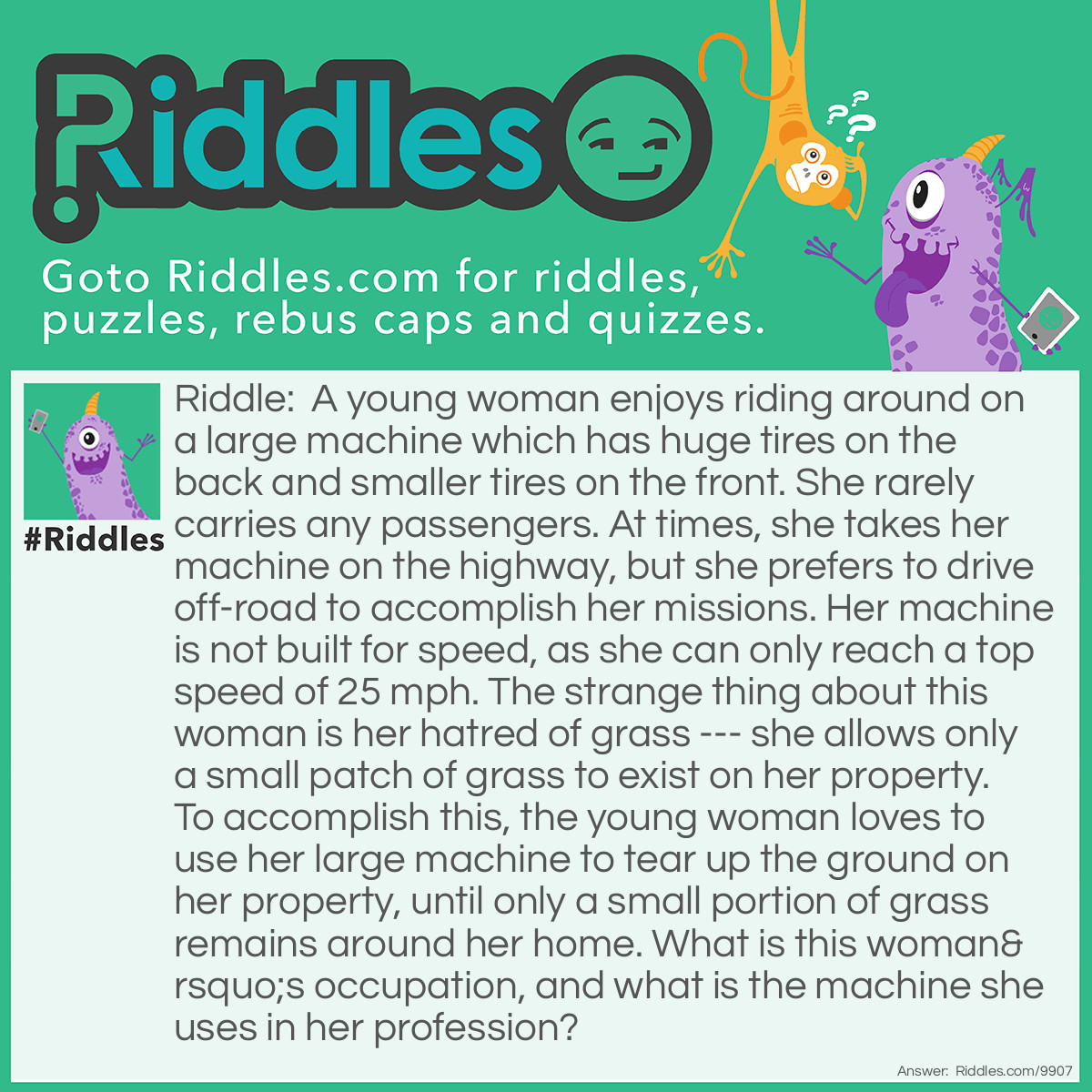 Riddle: A young woman enjoys riding around on a large machine which has huge tires on the back and smaller tires on the front. She rarely carries any passengers. At times, she takes her machine on the highway, but she prefers to drive off-road to accomplish her missions. Her machine is not built for speed, as she can only reach a top speed of 25 mph. The strange thing about this woman is her hatred of grass --- she allows only a small patch of grass to exist on her property. To accomplish this, the young woman loves to use her large machine to tear up the ground on her property, until only a small portion of grass remains around her home. What is this woman's occupation, and what is the machine she uses in her profession? Answer: The young woman is a farmer, and the machine she uses is a tractor.
