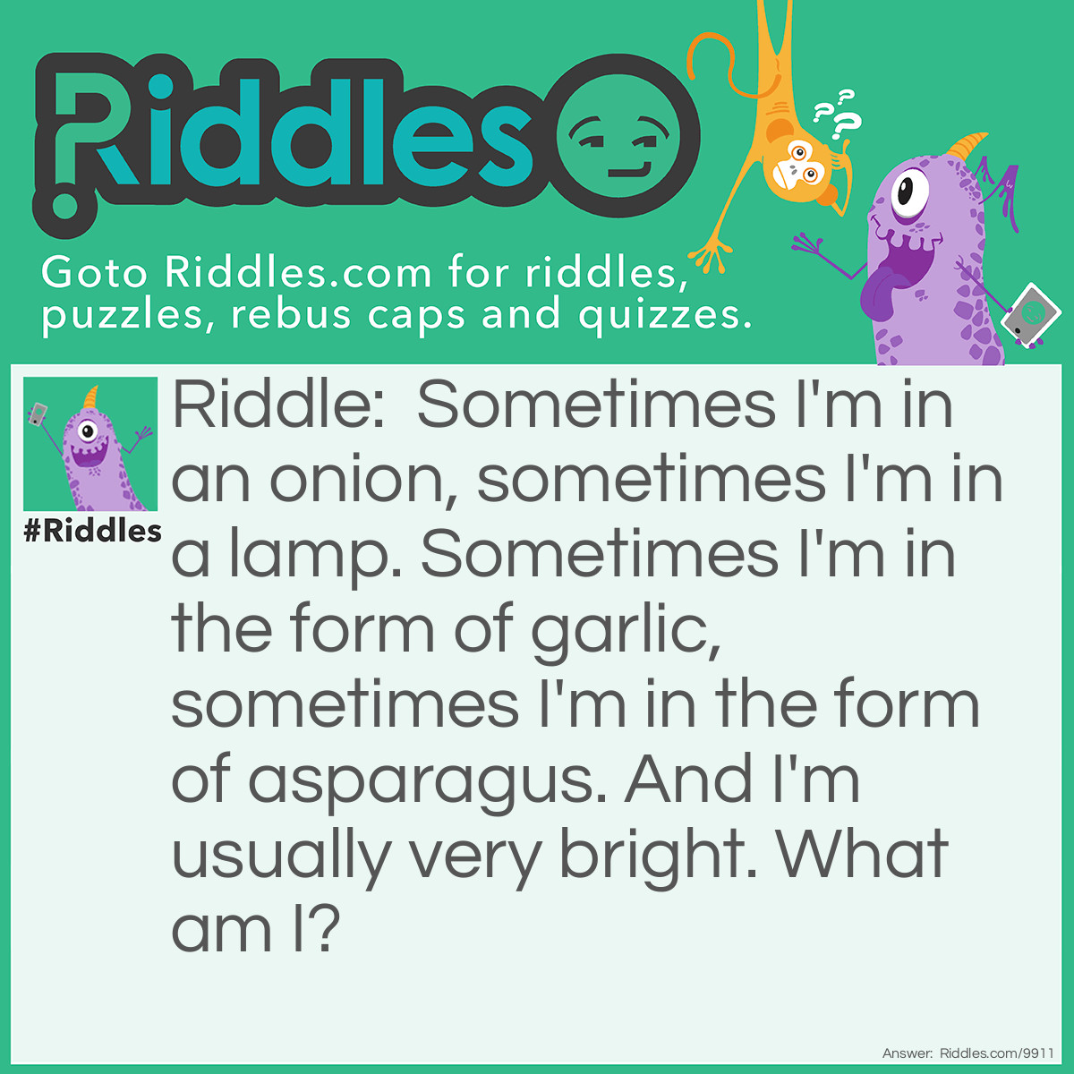 Riddle: Sometimes I'm in an onion, sometimes I'm in a lamp. Sometimes I'm in the form of garlic, sometimes I'm in the form of asparagus. And I'm usually very bright. What am I? Answer: A bulb.