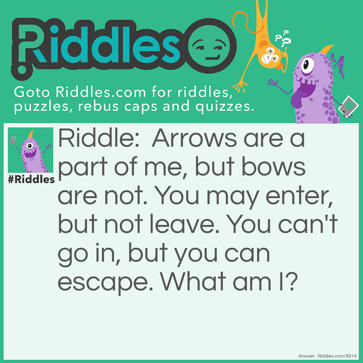 Riddle: Arrows are a part of me, but bows are not. You may enter, but not leave. You can't go in, but you can escape. What am I? Answer: I am a computer keyboard! I have keys with arrows on them, an 'enter' key, as well as an 'escape' key. However, I do not have keys with bows on them, a 'go in' key, or a 'leave' key.