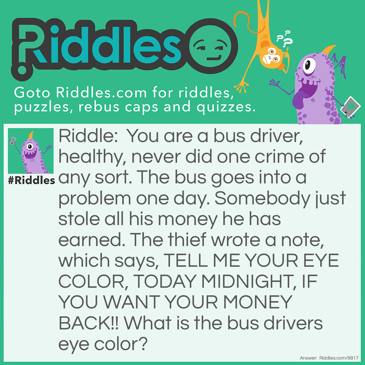 Riddle: You are a bus driver, healthy, never did one crime of any sort. The bus goes into a problem one day. Somebody just stole all his money he has earned. The thief wrote a note, which says, TELL ME YOUR EYE COLOR, TODAY MIDNIGHT, IF YOU WANT YOUR MONEY BACK!! What is the bus drivers eye color? Answer: I don't know. I said YOU are a bus driver. What's your eye color?