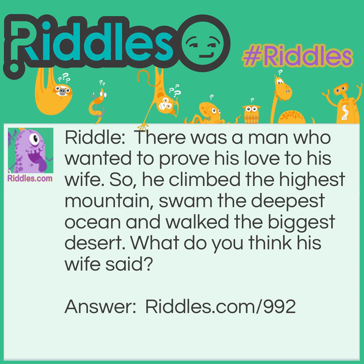 Riddle: There was a man who wanted to prove his love to his wife. So, he climbed the highest mountain, swam the deepest ocean and walked the biggest desert. What do you think his wife said? Answer: Nothing. She divorced him for never being at home.