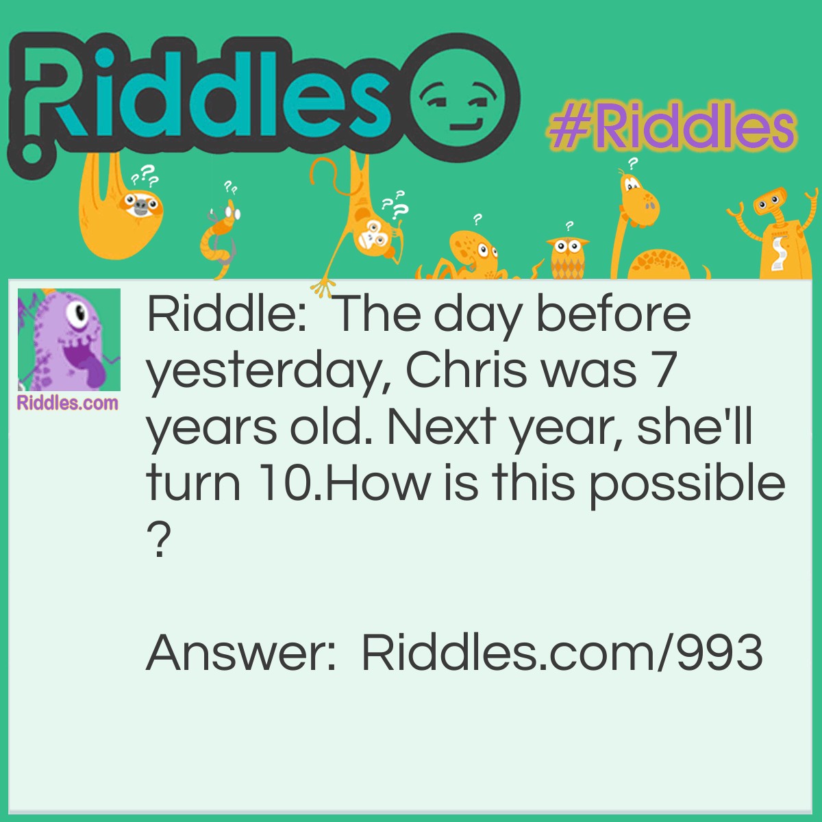 Riddle: The day before yesterday, Chris was 7 years old. Next year, she'll turn 10.
How is this possible? Answer: Today is Jan. 1st. Yesterday, December 31, was Chris's 8th birthday. On December 30, she was still 7. This year she will turn 9, and next year, she'll turn 10.