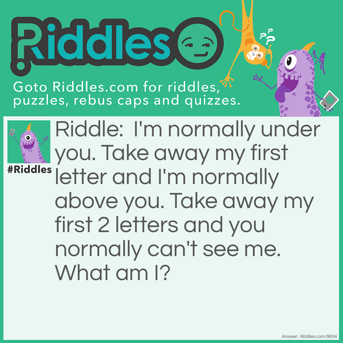 Riddle: I'm normally under you. Take away my first letter and I'm normally above you. Take away my first 2 letters and you normally can't see me. What am I? Answer: Chair.