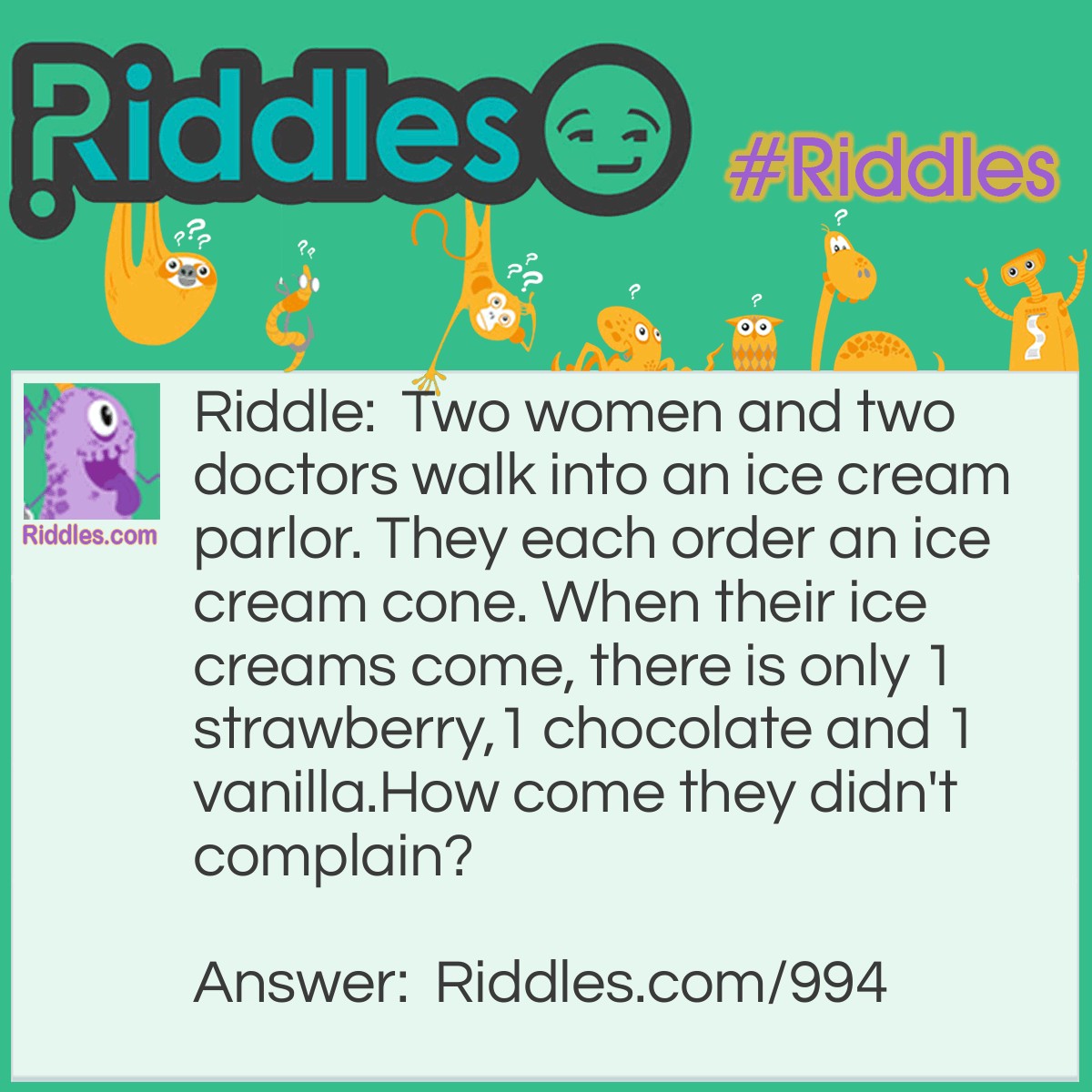 Riddle: Two women and two doctors walk into an ice cream parlor. They each order an ice cream cone. When their ice creams come, there is only 1 strawberry,1 chocolate and 1 vanilla.
How come they didn't complain? Answer: One of the women was a doctor!