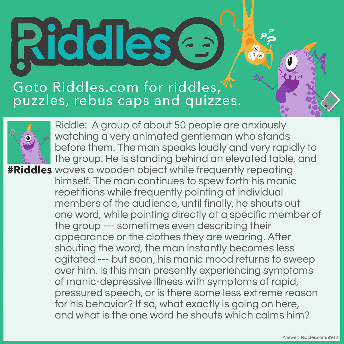 Riddle: A group of about 50 people are anxiously watching a very animated gentleman who stands before them. The man speaks loudly and very rapidly to the group. He is standing behind an elevated table, and waves a wooden object while frequently repeating himself. The man continues to spew forth his manic repetitions while frequently pointing at individual members of the audience, until finally, he shouts out one word, while pointing directly at a specific member of the group --- sometimes even describing their appearance or the clothes they are wearing. After shouting the word, the man instantly becomes less agitated --- but soon, his manic mood returns to sweep over him. Is this man presently experiencing symptoms of manic-depressive illness with symptoms of rapid, pressured speech, or is there some less extreme reason for his behavior? If so, what exactly is going on here, and what is the one word he shouts which calms him? Answer: The man is an auctioneer trying to get the highest bid for the objects he is selling. The wooden object he waves about is his auctioneer’s hammer. The one word he shouts which calms him for a short time is, “Sold!”