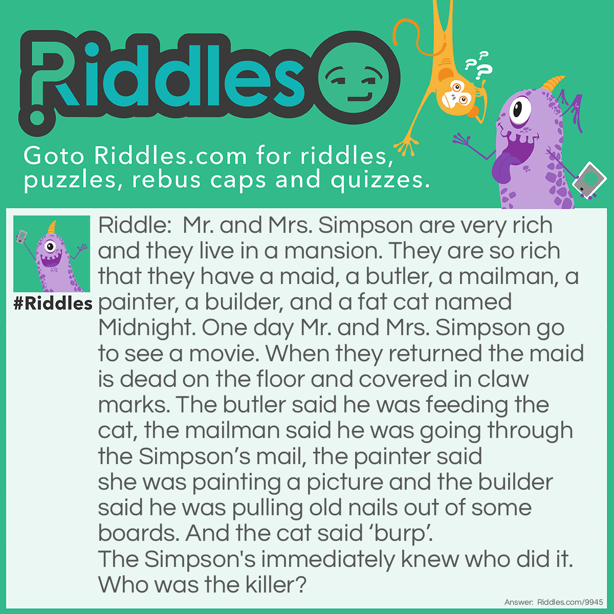 Riddle: Mr. and Mrs. Simpson are very rich and they live in a mansion. They are so rich that they have a maid, a butler, a mailman, a painter, a builder, and a fat cat named Midnight. One day Mr. and Mrs. Simpson go to see a movie. When they returned the maid is dead on the floor and covered in claw marks. The butler said he was feeding the cat, the mailman said he was going through the Simpson's mail, the painter said she was painting a picture and the builder said he was pulling old nails out of some boards. And the cat said 'burp'. The Simpson's immediately knew who did it. Who was the killer? Answer: The killer was the builder. Think, I never said it was cat claws. The back of a hammer that is used to pull out nails is sometimes called a claw. ;)
