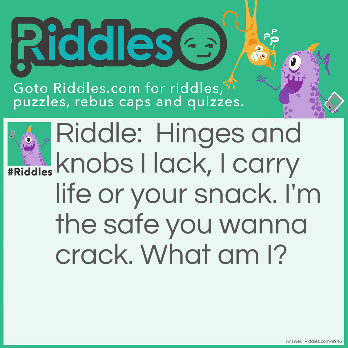 Riddle: Hinges and knobs I lack, I carry life or your snack. I'm the safe you wanna crack. What am I? Answer: An Egg.