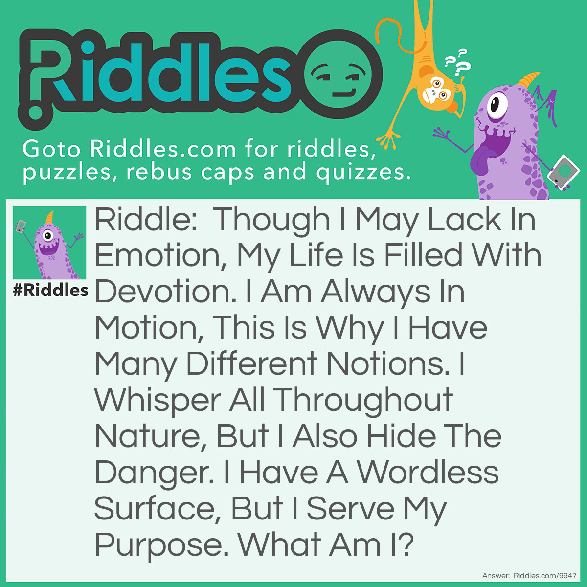 Riddle: Though I may lack in emotion, my life is filled with devotion. I am always in motion, this is why I have many different notions. I whisper all throughout nature, but I also hide the danger. I have a wordless surface, but I serve my purpose. What am I? Answer: Air.
