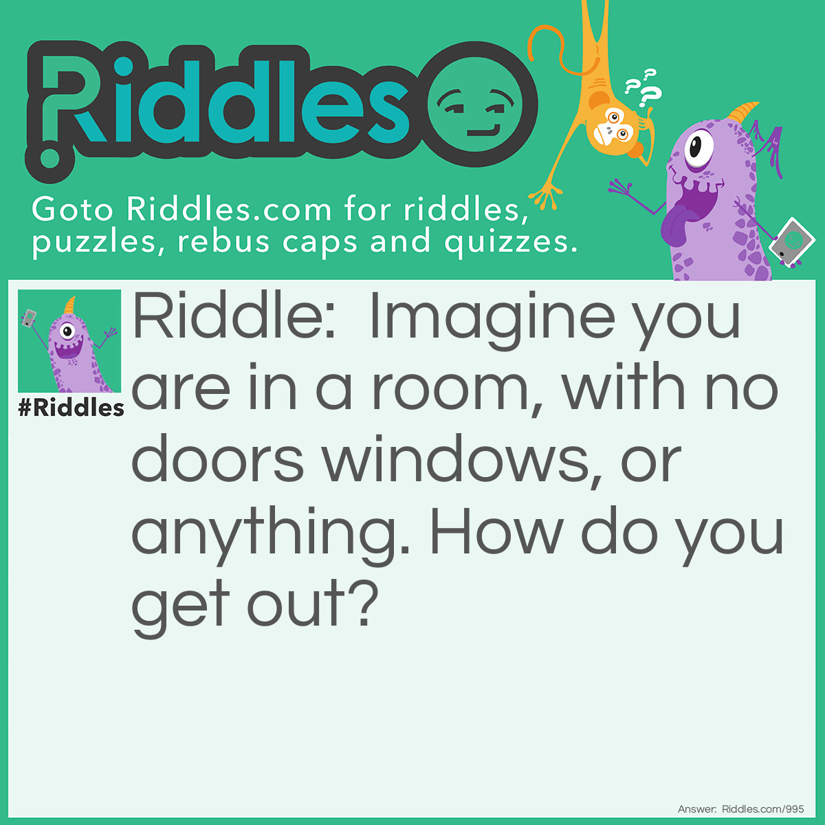 Riddle: Imagine you are in a room, no doors windows or anything, how do you get out? Answer: Stop imagining.
