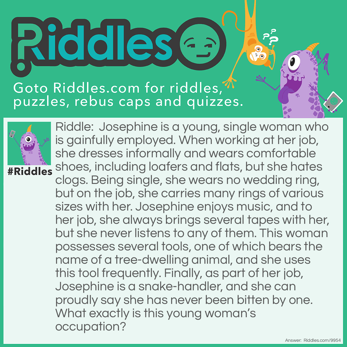 Riddle: Josephine is a young, single woman who is gainfully employed. When working at her job, she dresses informally and wears comfortable shoes, including loafers and flats, but she hates clogs. Being single, she wears no wedding ring, but on the job, she carries many rings of various sizes with her. Josephine enjoys music, and to her job, she always brings several tapes with her, but she never listens to any of them. This woman possesses several tools, one of which bears the name of a tree-dwelling animal, and she uses this tool frequently. Finally, as part of her job, Josephine is a snake-handler, and she can proudly say she has never been bitten by one. What exactly is this young woman's occupation? Answer: Josephine is a Plumber. She hates Clogs. She carries rubber O-rings to fix faucets. She uses plumbers Tape and a Tape measure. She uses a Monkey wrench. She also uses a Drain Snake to clear clogged pipes.