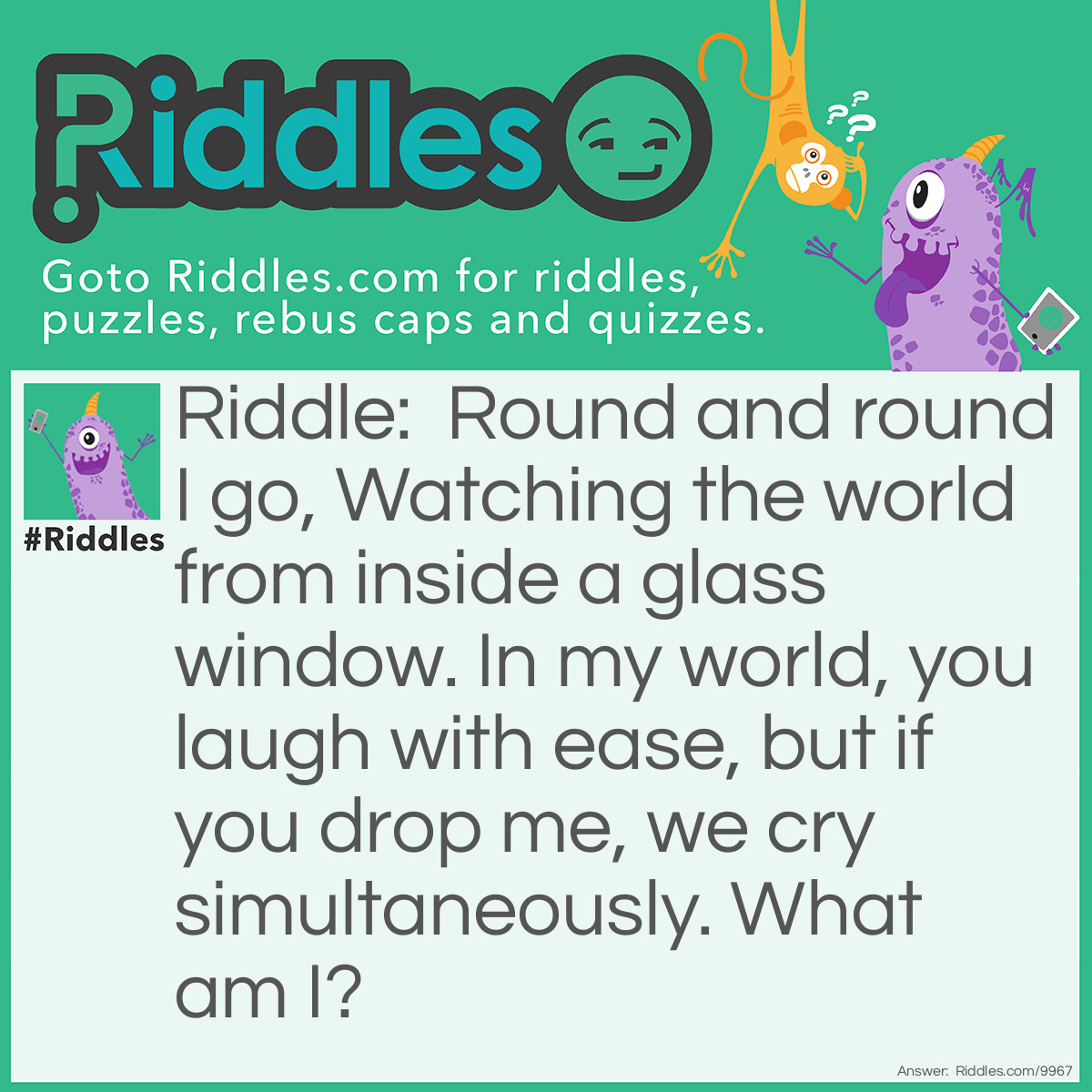 Riddle: Round and round I go, Watching the world from inside a glass window. In my world, you laugh with ease, but if you drop me, we cry simultaneously. What am I? Answer: I'm a snow globe.