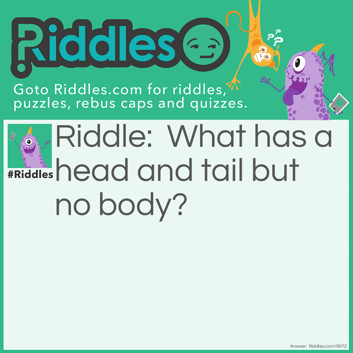 Riddle: What has a head and tail but no body? Answer: A coin Because people ask when they flip a coin head or tail so the coin has a tail and a head but no body.