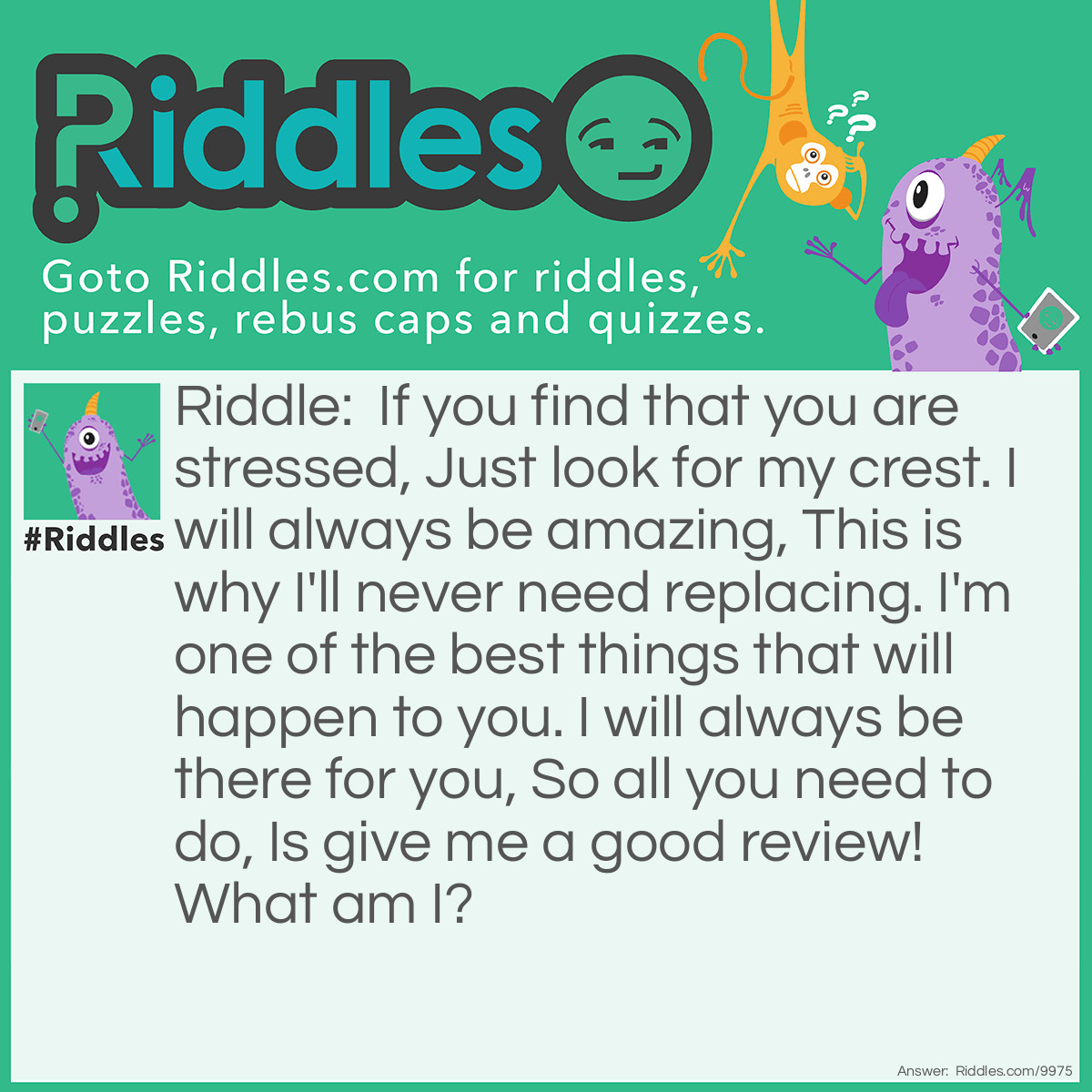 Riddle: If you find that you are stressed, Just look for my crest. I will always be amazing, This is why I'll never need replacing. I'm one of the best things that will happen to you. I will always be there for you, So all you need to do, Is give me a good review! What am I? Answer: I'm ?Riddles!!!!