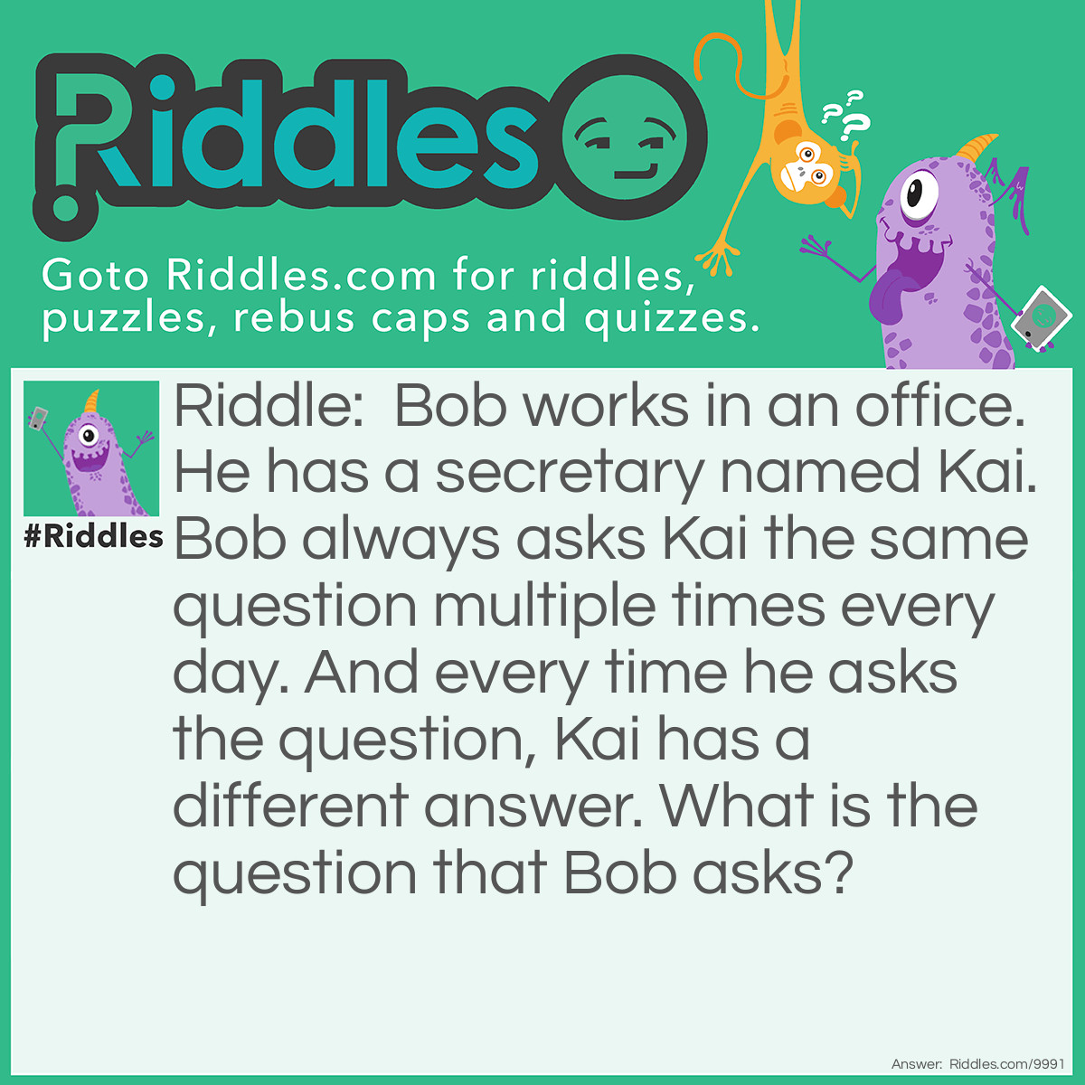Riddle: Bob works in an office. He has a secretary named Kai. Bob always asks Kai the same question multiple times every day. And every time he asks the question, Kai has a different answer. What is the question that Bob asks? Answer: Answer: "What time is it?"