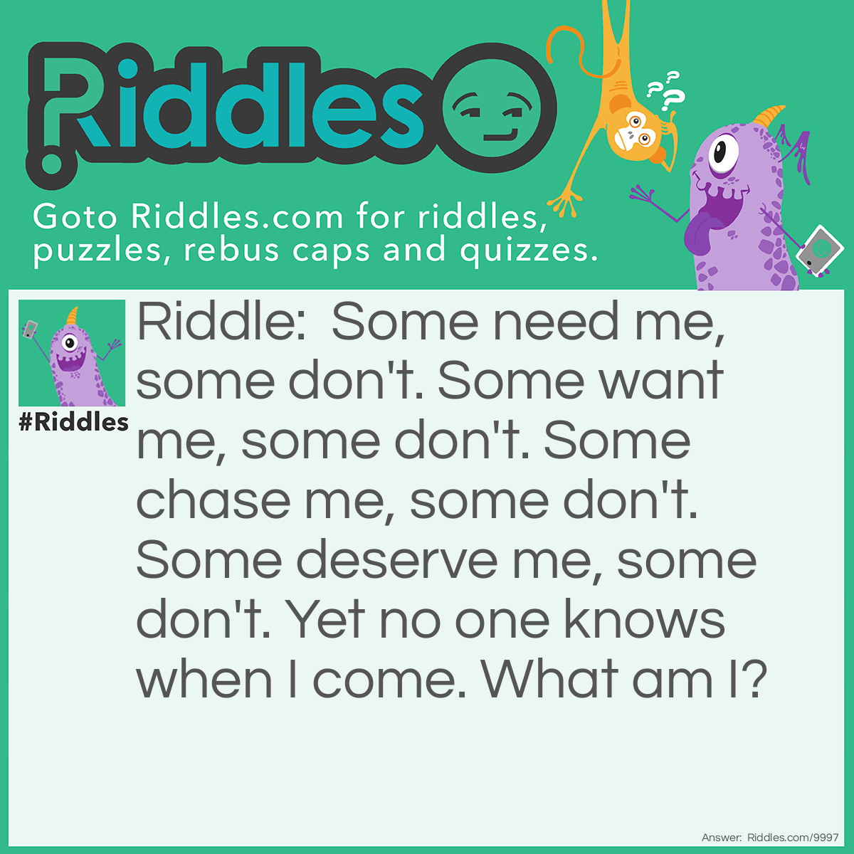 Riddle: Some need me, some don't. Some want me, some don't. Some chase me, some don't. Some deserve me, some don't. Yet no one knows when I come. What am I? Answer: Love.