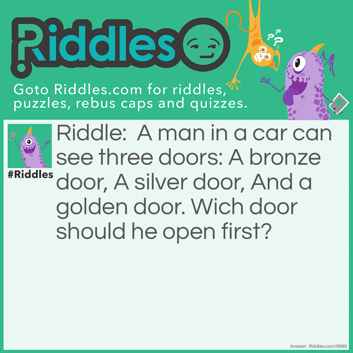 Riddle: A man in a car can see three doors: A bronze door, A silver door, And a golden door. Wich door should he open first? Answer: His car door.